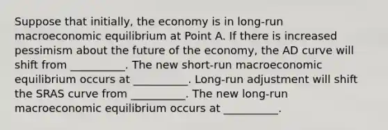 Suppose that initially, the economy is in long-run macroeconomic equilibrium at Point A. If there is increased pessimism about the future of the economy, the AD curve will shift from __________. The new short-run macroeconomic equilibrium occurs at __________. Long-run adjustment will shift the SRAS curve from __________. The new long-run macroeconomic equilibrium occurs at __________.