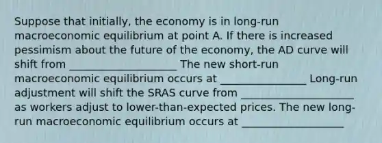 Suppose that​ initially, the economy is in​ long-run macroeconomic equilibrium at point A. If there is increased pessimism about the future of the​ economy, the AD curve will shift from ____________________ The new​ short-run macroeconomic equilibrium occurs at ________________ ​Long-run adjustment will shift the SRAS curve from _____________________ as workers adjust to​ lower-than-expected prices. The new​ long-run macroeconomic equilibrium occurs at ___________________