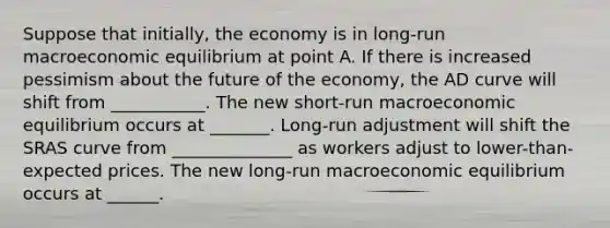 Suppose that initially, the economy is in long-run macroeconomic equilibrium at point A. If there is increased pessimism about the future of the economy, the AD curve will shift from ___________. The new short-run macroeconomic equilibrium occurs at _______. Long-run adjustment will shift the SRAS curve from ______________ as workers adjust to lower-than-expected prices. The new long-run macroeconomic equilibrium occurs at ______.