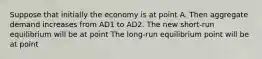 Suppose that initially the economy is at point A. Then aggregate demand increases from AD1 to AD2. The new​ short-run equilibrium will be at point The​ long-run equilibrium point will be at point