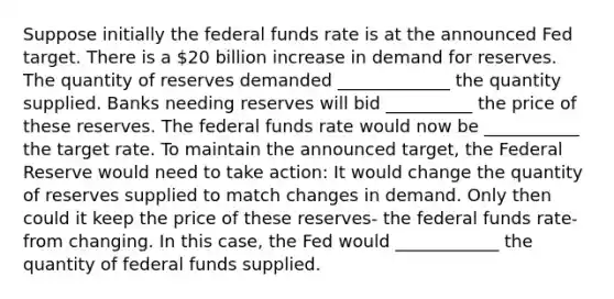 Suppose initially the federal funds rate is at the announced Fed target. There is a 20 billion increase in demand for reserves. The quantity of reserves demanded _____________ the quantity supplied. Banks needing reserves will bid __________ the price of these reserves. The federal funds rate would now be ___________ the target rate. To maintain the announced target, the Federal Reserve would need to take action: It would change the quantity of reserves supplied to match changes in demand. Only then could it keep the price of these reserves- the federal funds rate- from changing. In this case, the Fed would ____________ the quantity of federal funds supplied.