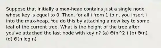 Suppose that initially a max-heap contains just a single node whose key is equal to 0. Then, for all i from 1 to n, you insert i into the max-heap. You do this by attaching a new key to some leaf of the current tree. What is the height of the tree after you've attached the last node with key n? (a) Θ(n^2 ) (b) Θ(n) (d) Θ(n log n)