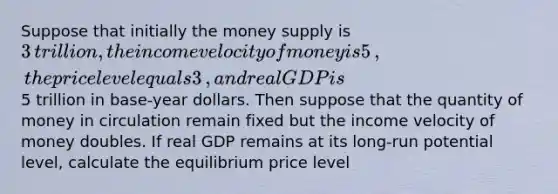 Suppose that initially the money supply is ​3 ​trillion, the income velocity of money is 5​, the price level equals 3​, and real GDP is ​5 trillion in​ base-year dollars. Then suppose that the quantity of money in circulation remain fixed but the income velocity of money doubles. If real GDP remains at its​ long-run potential​ level, calculate the equilibrium price level