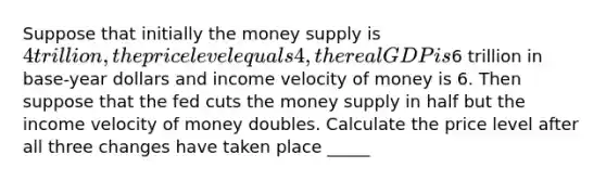 Suppose that initially the money supply is 4 trillion, the price level equals 4, the real GDP is6 trillion in base-year dollars and income velocity of money is 6. Then suppose that the fed cuts the money supply in half but the income velocity of money doubles. Calculate the price level after all three changes have taken place _____