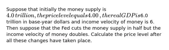 Suppose that initially the money supply is ​4.0 ​trillion, the price level equals 4.00​, the real GDP is ​6.0 trillion in​ base-year dollars and income velocity of money is 6. Then suppose that the Fed cuts the money supply in half but the income velocity of money doubles. Calculate the price level after all these changes have taken place.