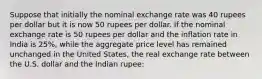 Suppose that initially the nominal exchange rate was 40 rupees per dollar but it is now 50 rupees per dollar. If the nominal exchange rate is 50 rupees per dollar and the inflation rate in India is 25%, while the aggregate price level has remained unchanged in the United States, the real exchange rate between the U.S. dollar and the Indian rupee: