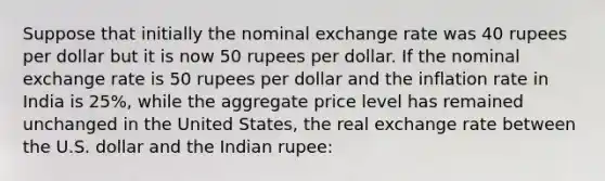 Suppose that initially the nominal exchange rate was 40 rupees per dollar but it is now 50 rupees per dollar. If the nominal exchange rate is 50 rupees per dollar and the inflation rate in India is 25%, while the aggregate price level has remained unchanged in the United States, the real exchange rate between the U.S. dollar and the Indian rupee: