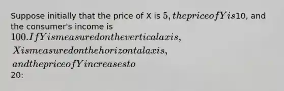 Suppose initially that the price of X is 5, the price of Y is10, and the consumer's income is 100. If Y is measured on the vertical axis, X is measured on the horizontal axis, and the price of Y increases to20: