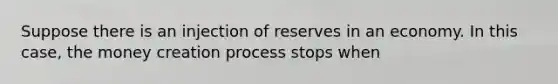 Suppose there is an injection of reserves in an economy. In this case, the money creation process stops when