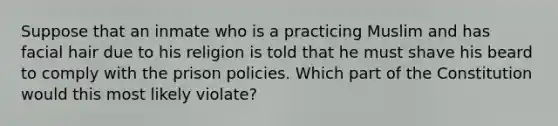 Suppose that an inmate who is a practicing Muslim and has facial hair due to his religion is told that he must shave his beard to comply with the prison policies. Which part of the Constitution would this most likely violate?