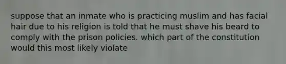 suppose that an inmate who is practicing muslim and has facial hair due to his religion is told that he must shave his beard to comply with the prison policies. which part of the constitution would this most likely violate