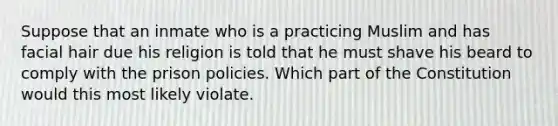 Suppose that an inmate who is a practicing Muslim and has facial hair due his religion is told that he must shave his beard to comply with the prison policies. Which part of the Constitution would this most likely violate.