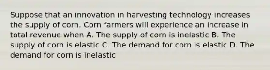 Suppose that an innovation in harvesting technology increases the supply of corn. Corn farmers will experience an increase in total revenue when A. The supply of corn is inelastic B. The supply of corn is elastic C. The demand for corn is elastic D. The demand for corn is inelastic