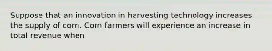 Suppose that an innovation in harvesting technology increases the supply of corn. Corn farmers will experience an increase in total revenue when