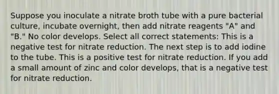 Suppose you inoculate a nitrate broth tube with a pure bacterial culture, incubate overnight, then add nitrate reagents "A" and "B." No color develops. Select all correct statements: This is a negative test for nitrate reduction. The next step is to add iodine to the tube. This is a positive test for nitrate reduction. If you add a small amount of zinc and color develops, that is a negative test for nitrate reduction.