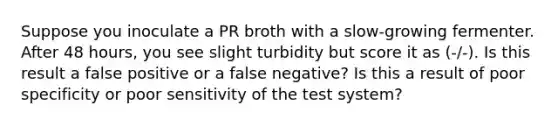 Suppose you inoculate a PR broth with a slow-growing fermenter. After 48 hours, you see slight turbidity but score it as (-/-). Is this result a false positive or a false negative? Is this a result of poor specificity or poor sensitivity of the test system?