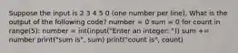 Suppose the input is 2 3 4 5 0 (one number per line). What is the output of the following code? number = 0 sum = 0 for count in range(5): number = int(input("Enter an integer: ")) sum += number print("sum is", sum) print("count is", count)