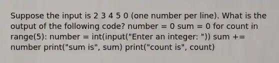 Suppose the input is 2 3 4 5 0 (one number per line). What is the output of the following code? number = 0 sum = 0 for count in range(5): number = int(input("Enter an integer: ")) sum += number print("sum is", sum) print("count is", count)