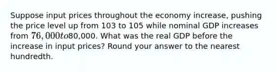 Suppose input prices throughout the economy increase, pushing the price level up from 103 to 105 while nominal GDP increases from 76,000 to80,000. What was the real GDP before the increase in input prices? Round your answer to the nearest hundredth.