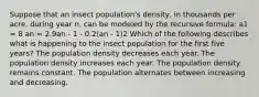 Suppose that an insect population's density, in thousands per acre, during year n, can be modeled by the recursive formula: a1 = 8 an = 2.9an - 1 - 0.2(an - 1)2 Which of the following describes what is happening to the insect population for the first five years? The population density decreases each year. The population density increases each year. The population density remains constant. The population alternates between increasing and decreasing.