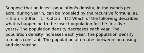 Suppose that an insect population's density, in thousands per acre, during year n, can be modeled by the recursive formula: a1 = 8 an = 2.9an - 1 - 0.2(an - 1)2 Which of the following describes what is happening to the insect population for the first five years? The population density decreases each year. The population density increases each year. The population density remains constant. The population alternates between increasing and decreasing.