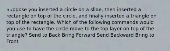 Suppose you inserted a circle on a slide, then inserted a rectangle on top of the circle, and finally inserted a triangle on top of the rectangle. Which of the following commands would you use to have the circle move to the top layer on top of the triangle? Send to Back Bring Forward Send Backward Bring to Front