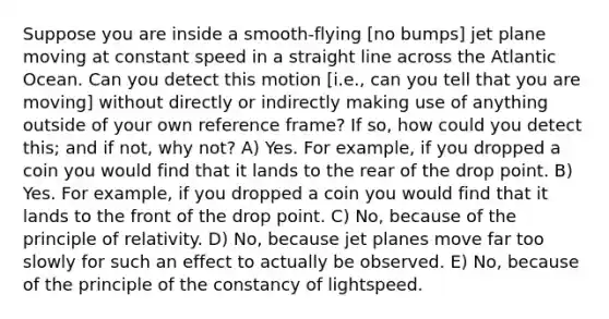 Suppose you are inside a smooth-flying [no bumps] jet plane moving at constant speed in a straight line across the Atlantic Ocean. Can you detect this motion [i.e., can you tell that you are moving] without directly or indirectly making use of anything outside of your own reference frame? If so, how could you detect this; and if not, why not? A) Yes. For example, if you dropped a coin you would find that it lands to the rear of the drop point. B) Yes. For example, if you dropped a coin you would find that it lands to the front of the drop point. C) No, because of the principle of relativity. D) No, because jet planes move far too slowly for such an effect to actually be observed. E) No, because of the principle of the constancy of lightspeed.