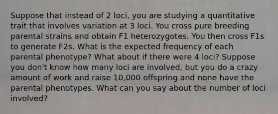 Suppose that instead of 2 loci, you are studying a quantitative trait that involves variation at 3 loci. You cross pure breeding parental strains and obtain F1 heterozygotes. You then cross F1s to generate F2s. What is the expected frequency of each parental phenotype? What about if there were 4 loci? Suppose you don't know how many loci are involved, but you do a crazy amount of work and raise 10,000 offspring and none have the parental phenotypes. What can you say about the number of loci involved?