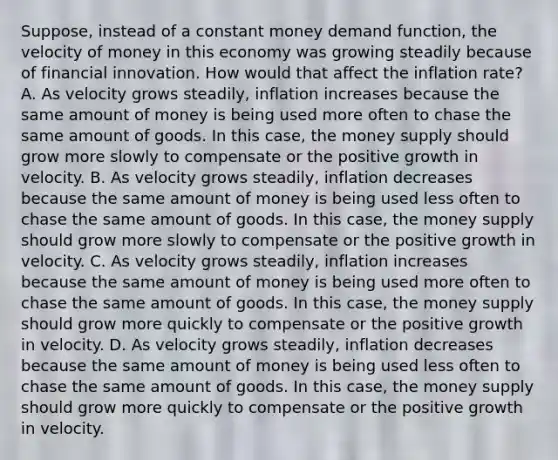 Suppose, instead of a constant money demand function, the velocity of money in this economy was growing steadily because of financial innovation. How would that affect the inflation rate? A. As velocity grows steadily, inflation increases because the same amount of money is being used more often to chase the same amount of goods. In this case, the money supply should grow more slowly to compensate or the positive growth in velocity. B. As velocity grows steadily, inflation decreases because the same amount of money is being used less often to chase the same amount of goods. In this case, the money supply should grow more slowly to compensate or the positive growth in velocity. C. As velocity grows steadily, inflation increases because the same amount of money is being used more often to chase the same amount of goods. In this case, the money supply should grow more quickly to compensate or the positive growth in velocity. D. As velocity grows steadily, inflation decreases because the same amount of money is being used less often to chase the same amount of goods. In this case, the money supply should grow more quickly to compensate or the positive growth in velocity.