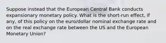 Suppose instead that the European Central Bank conducts expansionary monetary policy. What is the short-run effect, if any, of this policy on the euro/dollar nominal exchange rate and on the real exchange rate between the US and the European Monetary Union?