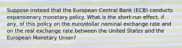 Suppose instead that the European Central Bank​ (ECB) conducts expansionary monetary policy. What is the​ short-run effect, if​ any, of this policy on the​ euro/dollar nominal exchange rate and on the real exchange rate between the United States and the European Monetary​ Union?