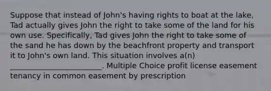 Suppose that instead of John's having rights to boat at the lake, Tad actually gives John the right to take some of the land for his own use. Specifically, Tad gives John the right to take some of the sand he has down by the beachfront property and transport it to John's own land. This situation involves a(n) ________________________. Multiple Choice profit license easement tenancy in common easement by prescription