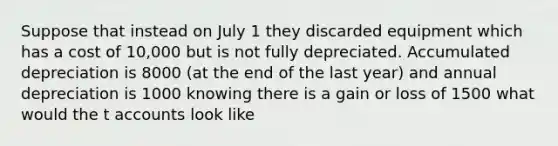 Suppose that instead on July 1 they discarded equipment which has a cost of 10,000 but is not fully depreciated. Accumulated depreciation is 8000 (at the end of the last year) and annual depreciation is 1000 knowing there is a gain or loss of 1500 what would the t accounts look like