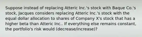 Suppose instead of replacing Atteric Inc.'s stock with Baque Co.'s stock, Jacques considers replacing Atteric Inc.'s stock with the equal dollar allocation to shares of Company X's stock that has a higher beta than Atteric Inc.. If everything else remains constant, the portfolio's risk would (decrease/increase)?