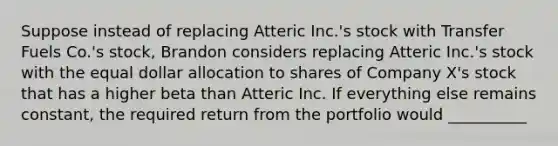 Suppose instead of replacing Atteric Inc.'s stock with Transfer Fuels Co.'s stock, Brandon considers replacing Atteric Inc.'s stock with the equal dollar allocation to shares of Company X's stock that has a higher beta than Atteric Inc. If everything else remains constant, the required return from the portfolio would __________