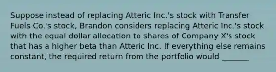 Suppose instead of replacing Atteric Inc.'s stock with Transfer Fuels Co.'s stock, Brandon considers replacing Atteric Inc.'s stock with the equal dollar allocation to shares of Company X's stock that has a higher beta than Atteric Inc. If everything else remains constant, the required return from the portfolio would _______