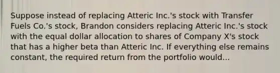 Suppose instead of replacing Atteric Inc.'s stock with Transfer Fuels Co.'s stock, Brandon considers replacing Atteric Inc.'s stock with the equal dollar allocation to shares of Company X's stock that has a higher beta than Atteric Inc. If everything else remains constant, the required return from the portfolio would...