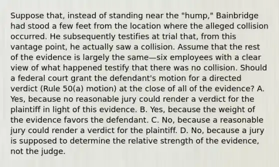 Suppose that, instead of standing near the "hump," Bainbridge had stood a few feet from the location where the alleged collision occurred. He subsequently testifies at trial that, from this vantage point, he actually saw a collision. Assume that the rest of the evidence is largely the same—six employees with a clear view of what happened testify that there was no collision. Should a federal court grant the defendant's motion for a directed verdict (Rule 50(a) motion) at the close of all of the evidence? A. Yes, because no reasonable jury could render a verdict for the plaintiff in light of this evidence. B. Yes, because the weight of the evidence favors the defendant. C. No, because a reasonable jury could render a verdict for the plaintiff. D. No, because a jury is supposed to determine the relative strength of the evidence, not the judge.