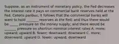 Suppose, as an instrument of monetary policy, the Fed decreases the interest rate it pays on commercial bank reserves held at the Fed. Ceteris paribus, it follows that the commercial banks will want to hold _______ reserves at the Fed; and thus there would be _____ pressure on the money supply; and there would be _______ pressure on shortrun nominal interest rates A. more; upward; upward B. fewer; downward; downward C. more; downward; upward D. fewer; upward; downward