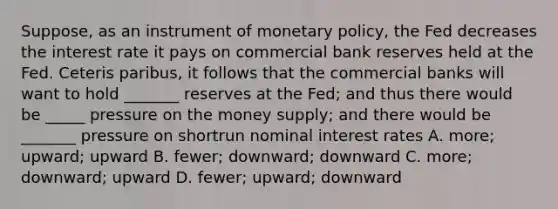 Suppose, as an instrument of monetary policy, the Fed decreases the interest rate it pays on commercial bank reserves held at the Fed. Ceteris paribus, it follows that the commercial banks will want to hold _______ reserves at the Fed; and thus there would be _____ pressure on the money supply; and there would be _______ pressure on shortrun nominal interest rates A. more; upward; upward B. fewer; downward; downward C. more; downward; upward D. fewer; upward; downward