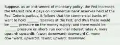 Suppose, as an instrument of monetary policy, the Fed increases the interest rate it pays on commercial bank reserves held at the Fed. Ceteris paribus, it follows that the commercial banks will want to hold _______ reserves at the Fed; and thus there would be _____ pressure on the money supply; and there would be _______ pressure on short- run nominal interest rates A. more; upward; upwardB. fewer; downward; downward C. more; downward; upwardD. fewer; upward; downward