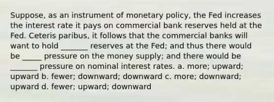 Suppose, as an instrument of monetary policy, the Fed increases the interest rate it pays on commercial bank reserves held at the Fed. Ceteris paribus, it follows that the commercial banks will want to hold _______ reserves at the Fed; and thus there would be _____ pressure on the money supply; and there would be _______ pressure on nominal interest rates. a. more; upward; upward b. fewer; downward; downward c. more; downward; upward d. fewer; upward; downward