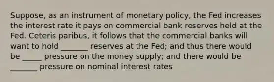 Suppose, as an instrument of <a href='https://www.questionai.com/knowledge/kEE0G7Llsx-monetary-policy' class='anchor-knowledge'>monetary policy</a>, the Fed increases the interest rate it pays on commercial bank reserves held at the Fed. Ceteris paribus, it follows that the commercial banks will want to hold _______ reserves at the Fed; and thus there would be _____ pressure on the money supply; and there would be _______ pressure on nominal interest rates