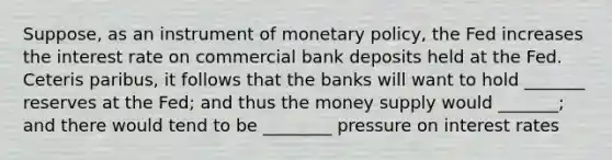 Suppose, as an instrument of monetary policy, the Fed increases the interest rate on commercial bank deposits held at the Fed. Ceteris paribus, it follows that the banks will want to hold _______ reserves at the Fed; and thus the money supply would _______; and there would tend to be ________ pressure on interest rates