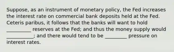 Suppose, as an instrument of <a href='https://www.questionai.com/knowledge/kEE0G7Llsx-monetary-policy' class='anchor-knowledge'>monetary policy</a>, the Fed increases the interest rate on commercial bank deposits held at the Fed. Ceteris paribus, it follows that the banks will want to hold __________ reserves at the Fed; and thus the money supply would ___________; and there would tend to be _________ pressure on interest rates.