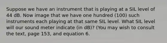 Suppose we have an instrument that is playing at a SIL level of 44 dB. Now image that we have one hundred (100) such instruments each playing at that same SIL level. What SIL level will our sound meter indicate (in dB)? (You may wish to consult the text, page 153, and equation 6.