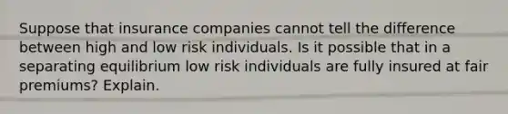 Suppose that insurance companies cannot tell the difference between high and low risk individuals. Is it possible that in a separating equilibrium low risk individuals are fully insured at fair premiums? Explain.