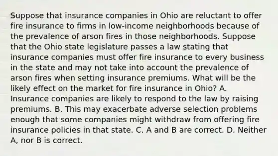 Suppose that insurance companies in Ohio are reluctant to offer fire insurance to firms in​ low-income neighborhoods because of the prevalence of arson fires in those neighborhoods. Suppose that the Ohio state legislature passes a law stating that insurance companies must offer fire insurance to every business in the state and may not take into account the prevalence of arson fires when setting insurance premiums. What will be the likely effect on the market for fire insurance in​ Ohio? A. Insurance companies are likely to respond to the law by raising premiums. B. This may exacerbate adverse selection problems enough that some companies might withdraw from offering fire insurance policies in that state. C. A and B are correct. D. Neither​ A, nor B is correct.