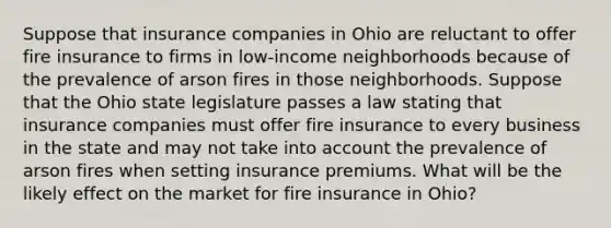 Suppose that insurance companies in Ohio are reluctant to offer fire insurance to firms in​ low-income neighborhoods because of the prevalence of arson fires in those neighborhoods. Suppose that the Ohio state legislature passes a law stating that insurance companies must offer fire insurance to every business in the state and may not take into account the prevalence of arson fires when setting insurance premiums. What will be the likely effect on the market for fire insurance in​ Ohio?