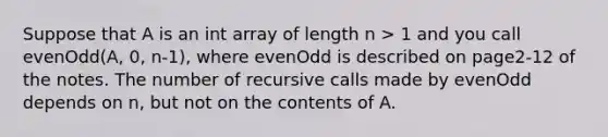 Suppose that A is an int array of length n > 1 and you call evenOdd(A, 0, n-1), where evenOdd is described on page2-12 of the notes. The number of recursive calls made by evenOdd depends on n, but not on the contents of A.